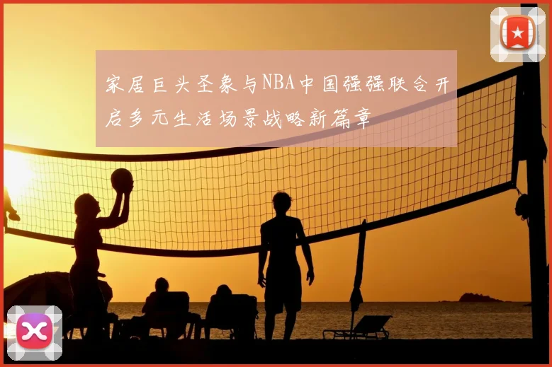 家居巨头圣象与NBA中国强强联合开启多元生活场景战略新篇章