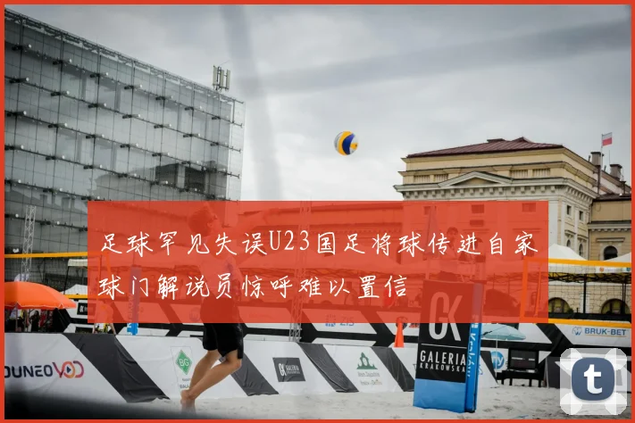足球罕见失误U23国足将球传进自家球门解说员惊呼难以置信